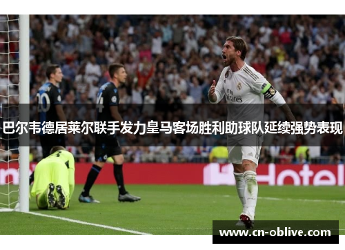巴尔韦德居莱尔联手发力皇马客场胜利助球队延续强势表现